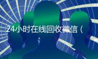 24小时在线回收微信（24小时在线回收微信秒结帐平台）